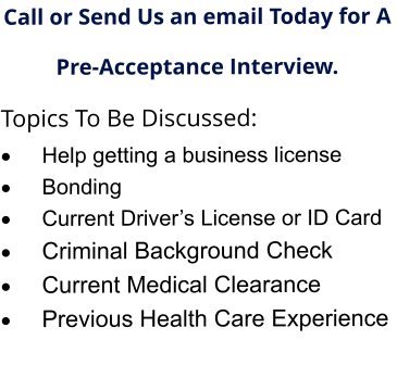 Call or Send Us an email Today for A  Pre-Acceptance Interview. Topics To Be Discussed: ·	Help getting a business license ·	Bonding ·	Current Driver’s License or ID Card ·	Criminal Background Check ·	Current Medical Clearance  ·	Previous Health Care Experience